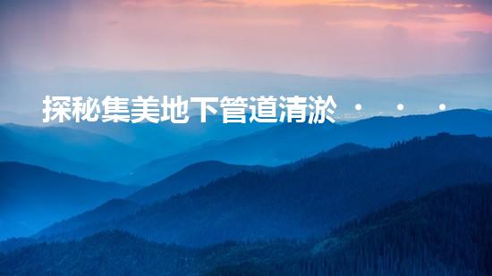 探秘集美地下管道清淤，價格揭秘！